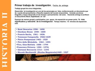 HISTORIA II René Descartes 1596 - 1650  Giordano Bruno  1548 - 1600  Francis Bacón,  1561 - 1626. Tommaso Campanella  1568/1639  Pietro Pomponazzi 1462 - 1525 Pico della Mirándola.  1463 - 1494  Vico, Gian-Battista  1688 – 1744 Francesco Petrarca  1304 - 1374)  Giovanni Boccaccio 1313 – 1375 Niccoló Machiavelli  (Nicolas Maquiavelo)1469 - 1527 Primer trabajo de  investigación .  Fecha  de  entrega Trabajo grupal de cinco integrantes. Desarrollar  la investigación en uno de los personajes en  lista, confeccionando un documento que de  cuenta del pensamiento o filosofía respecto del mundo renacentista.  Incluida una breve  biografía y mayor desarrollo en las teorías o pensamientos  del autor.  Haciendo entrega al profesor un Documento Word. Digitalizado  en  CD Exponer de manera grupal y participativa, con  apoyo  de exposición en power point,  lo  mas  significativo y relevante  de la investigación .  Tiempo máximo : 15  minutos de exposición oral. 