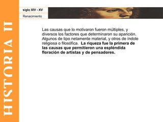 HISTORIA II Renacimiento siglo XIV - XV Las causas que lo motivaron fueron múltiples, y diversos los factores que determinaron su aparición. Algunos de tipo netamente material, y otros de índole religiosa o filosófica.  La riqueza fue la primera de las causas que permitieron una espléndida floración de artistas y de pensadores.  