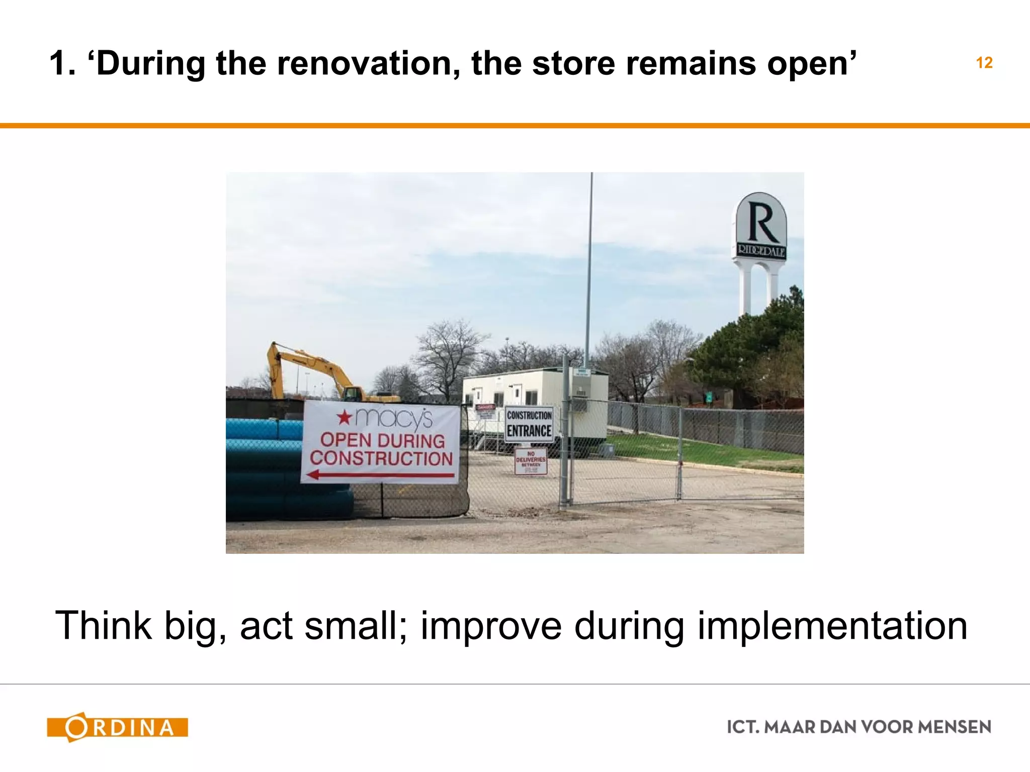 1. ‘During the renovation, the store remains open’ 
12 
Think big, act small; improve during implementation  