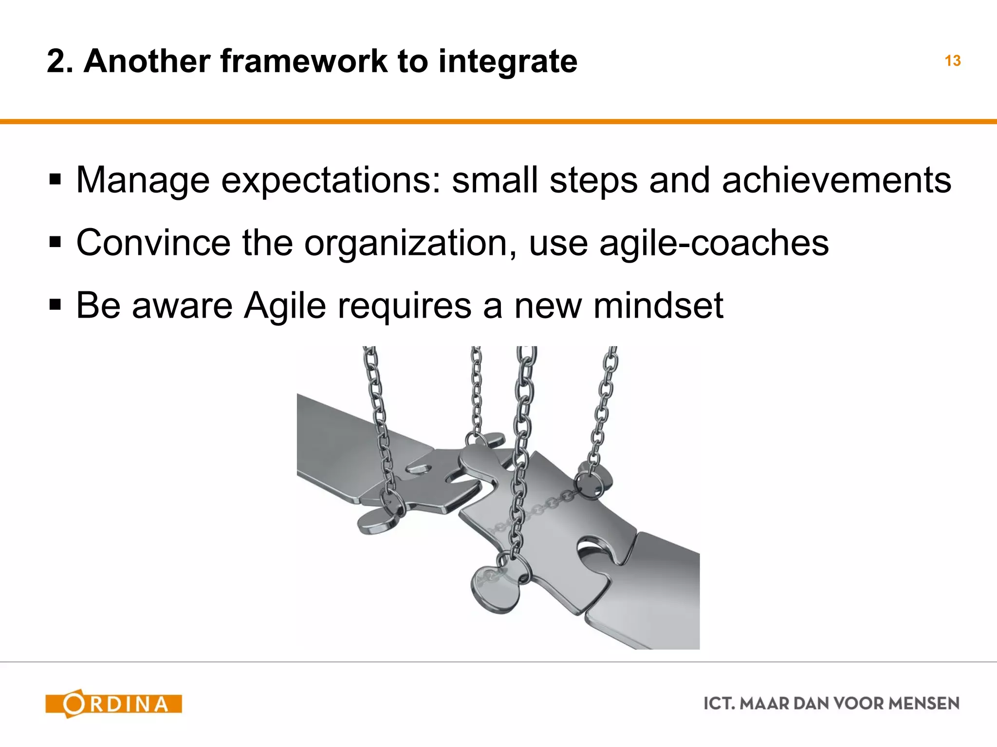 2. Another framework to integrate 
Manage expectations: small steps and achievements 
Convince the organization, use agile-coaches 
Be aware Agile requires a new mindset 
13  