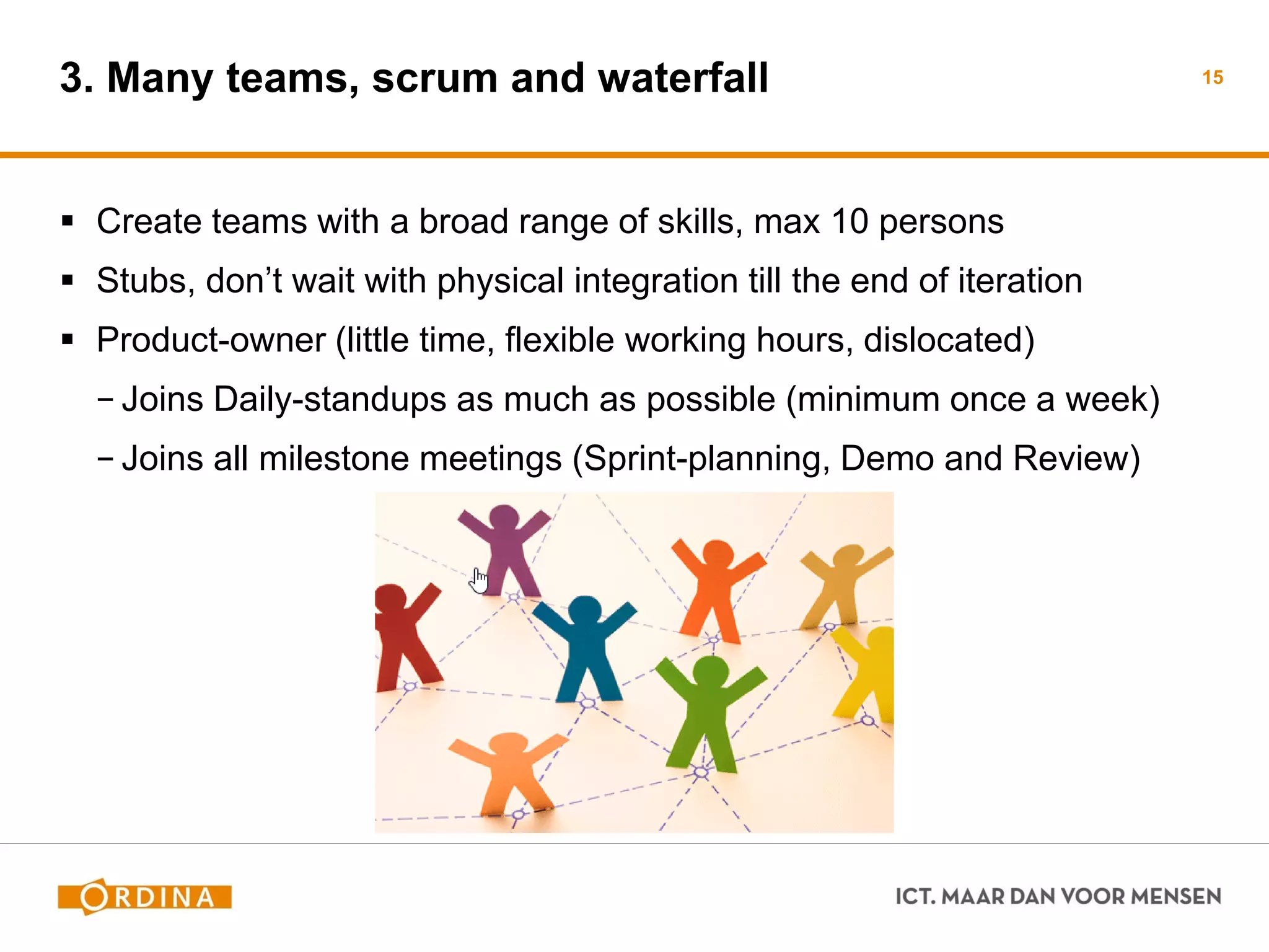 3. Many teams, scrum and waterfall 
Create teams with a broad range of skills, max 10 persons 
Stubs, don’t wait with physical integration till the end of iteration 
Product-owner (little time, flexible working hours, dislocated) 
−Joins Daily-standups as much as possible (minimum once a week) 
−Joins all milestone meetings (Sprint-planning, Demo and Review) 
15  