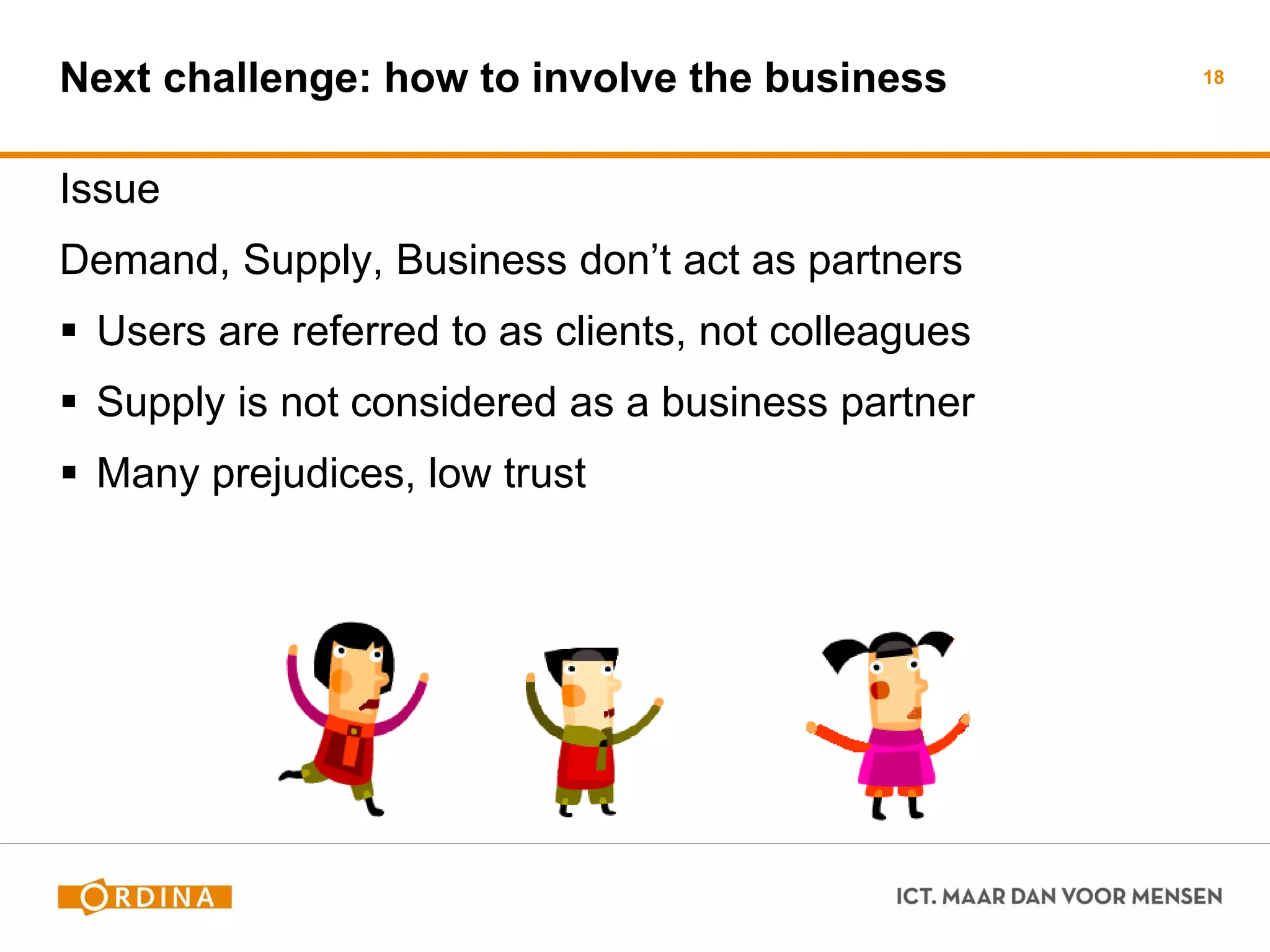 Issue 
Demand, Supply, Business don’t act as partners 
Users are referred to as clients, not colleagues 
Supply is not considered as a business partner 
Many prejudices, low trust 
18 
Next challenge: how to involve the business  