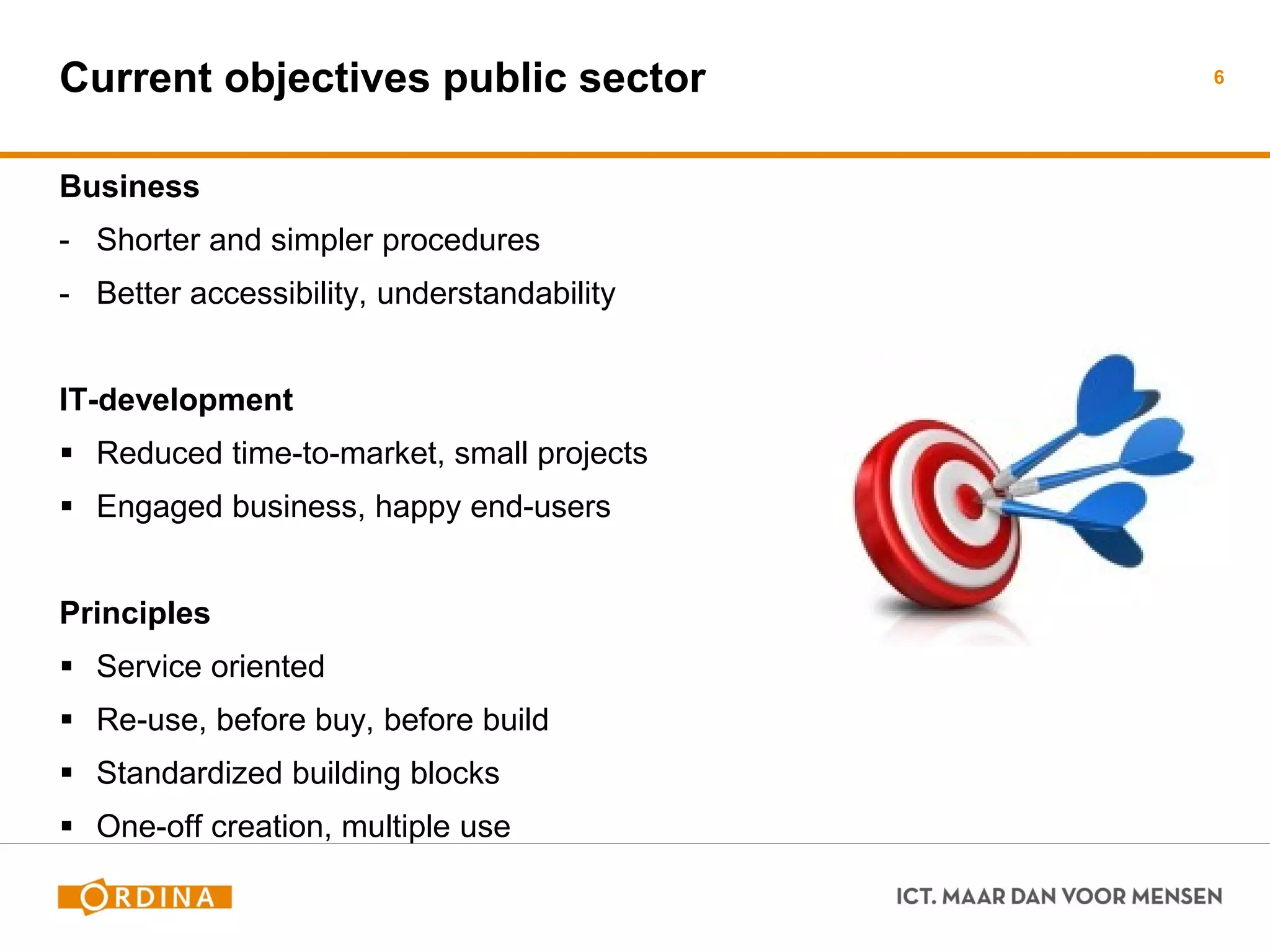 Current objectives public sector 
Business 
-Shorter and simpler procedures 
-Better accessibility, understandability 
IT-development 
Reduced time-to-market, small projects 
Engaged business, happy end-users 
Principles 
Service oriented 
Re-use, before buy, before build 
Standardized building blocks 
One-off creation, multiple use 
6  