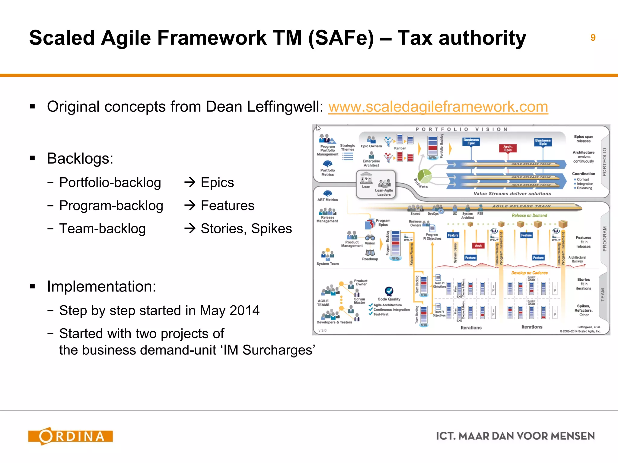Scaled Agile Framework TM (SAFe) – Tax authority 
Original concepts from Dean Leffingwell: www.scaledagileframework.com 
Backlogs: 
−Portfolio-backlog  Epics 
−Program-backlog  Features 
−Team-backlog  Stories, Spikes 
Implementation: 
−Step by step started in May 2014 
−Started with two projects of the business demand-unit ‘IM Surcharges’ 
9  