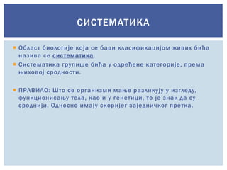  Област биологије која се бави класификацијом живих бића
назива се систематика.
 Систематика групише бића у одређене категорије, према
њиховој сродности.
 ПРАВИЛО: Што се организми мање разликују у изгледу,
функционисању тела, као и у генетици, то је знак да су
сроднији. Односно имају скоријег заједничког претка.
СИСТЕМАТИКА
 