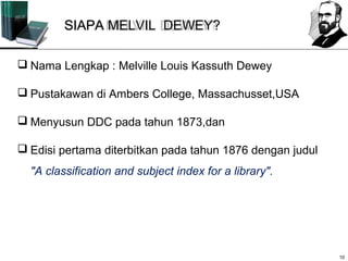 SIAPA MELVIL DEWEY?

 Nama Lengkap : Melville Louis Kassuth Dewey

 Pustakawan di Ambers College, Massachusset,USA

 Menyusun DDC pada tahun 1873,dan

 Edisi pertama diterbitkan pada tahun 1876 dengan judul
  "A classification and subject index for a library".




                                                           10
 