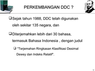 PERKEMBANGAN DDC ?

 Sejak tahun 1988, DDC telah digunakan
  oleh sekitar 135 negara, dan

 Diterjemahkan lebih dari 30 bahasa,
  termasuk Bahasa Indonesia , dengan judul

   "Terjemahan Ringkasan Klasifikasi Desimal
    Dewey dan Indeks Relatif".



                                                12
 