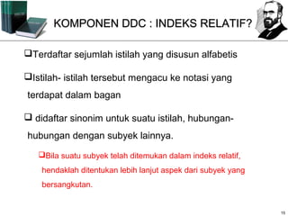 KOMPONEN DDC : INDEKS RELATIF?

Terdaftar sejumlah istilah yang disusun alfabetis

Istilah- istilah tersebut mengacu ke notasi yang
terdapat dalam bagan

 didaftar sinonim untuk suatu istilah, hubungan-
hubungan dengan subyek lainnya.
   Bila suatu subyek telah ditemukan dalam indeks relatif,
    hendaklah ditentukan lebih lanjut aspek dari subyek yang
    bersangkutan.


                                                               15
 