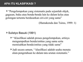 APA ITU KLASIFIKASI ?

“Pengelompokan yang sistematis pada sejumlah objek,
gagasan, buku atau benda-benda lain ke dalam kelas atau
golongan tertentu berdasarkan ciri-ciri yang sama”
                            (Hamakonda dan Tairas, 1999: 1)


Sulistyo Basuki (1991)
   “ Klasifikasi adalah proses pengelompokan, artinya
    mengumpulkan benda/entitas yang sama serta
    memisahkan benda/entitas yang tidak sama”
   Jadi secara umum, “ klasifikasi adalah usaha menata
    alam pengetahuan ke dalam tata urutan sistematis.”

                                                              7
 