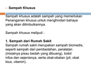  Sampah Khusus
Sampah khusus adalah sampah yang memerlukan
Penanganan khusus untuk menghindari bahaya
yang akan ditimbulkannya.
Sampah khusus meliputi :
1. Sampah dari Rumah Sakit
Sampah rumah sakit merupakan sampah biomedis,
seperti sampah dari pembedahan, peralatan
(misalnya pisau bedah yang dibuang), botol
infus dan sejenisnya, serta obat-obatan (pil, obat
bius, vitamin).
 