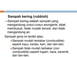 Sampah kering (rubbish)
→Sampah kering adalah sampah yang
mengandung unsur-unsur anorganik, tidak
membusuk, tidak mudah terurai, dan tidak
mengandung air.
Sampah jenis ini terdiri atas:
Sampah mudah terbakar (combustible)
seperti kayu, kertas, kain, dan lain-lain;
Sampah tidak mudah terbakar (non
combustible) seperti logam, kaca, keramik,
dan lain-lain.
 