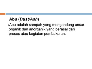 Abu (Dust/Ash)
→Abu adalah sampah yang mengandung unsur
organik dan anorganik yang berasal dari
proses atau kegiatan pembakaran.
 