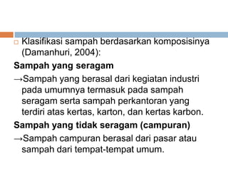  Klasifikasi sampah berdasarkan komposisinya
(Damanhuri, 2004):
Sampah yang seragam
→Sampah yang berasal dari kegiatan industri
pada umumnya termasuk pada sampah
seragam serta sampah perkantoran yang
terdiri atas kertas, karton, dan kertas karbon.
Sampah yang tidak seragam (campuran)
→Sampah campuran berasal dari pasar atau
sampah dari tempat-tempat umum.
 