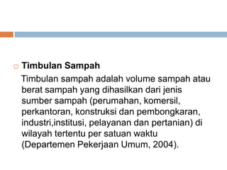  Timbulan Sampah
Timbulan sampah adalah volume sampah atau
berat sampah yang dihasilkan dari jenis
sumber sampah (perumahan, komersil,
perkantoran, konstruksi dan pembongkaran,
industri,institusi, pelayanan dan pertanian) di
wilayah tertentu per satuan waktu
(Departemen Pekerjaan Umum, 2004).
 