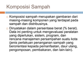Komposisi Sampah
 Komposisi sampah merupakan gambaran dari
masing-masing komponen yang terdapat pada
sampah dan distribusinya.
 Dinyatakan dalam persentase berat (% berat).
Data ini penting untuk mengevaluasi peralatan
yang diperlukan, sistem, program, dan
rencana manajemen persampahan suatu kota
(jenis perlakuan penanganan sampah yang
berorientasi kepada pemanfaatan, daur ulang,
pengomposan, pembakaran, dan lain-lain).
 