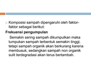  Komposisi sampah dipengaruhi oleh faktor-
faktor sebagai berikut:
Frekuensi pengumpulan
Semakin sering sampah dikumpulkan maka
tumpukan sampah terbentuk semakin tinggi,
tetapi sampah organik akan berkurang karena
membusuk, sedangkan sampah non organik
sulit terdegradasi akan terus bertambah.
 