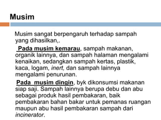 Musim
Musim sangat berpengaruh terhadap sampah
yang dihasilkan,.
Pada musim kemarau, sampah makanan,
organik lainnya, dan sampah halaman mengalami
kenaikan, sedangkan sampah kertas, plastik,
kaca, logam, inert, dan sampah lainnya
mengalami penurunan.
Pada musim dingin, byk dikonsumsi makanan
siap saji. Sampah lainnya berupa debu dan abu
sebagai produk hasil pembakaran, baik
pembakaran bahan bakar untuk pemanas ruangan
maupun abu hasil pembakaran sampah dari
incinerator.
 