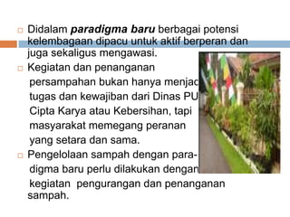  Didalam paradigma baru berbagai potensi
kelembagaan dipacu untuk aktif berperan dan
juga sekaligus mengawasi.
 Kegiatan dan penanganan
persampahan bukan hanya menjadi
tugas dan kewajiban dari Dinas PU
Cipta Karya atau Kebersihan, tapi
masyarakat memegang peranan
yang setara dan sama.
 Pengelolaan sampah dengan para-
digma baru perlu dilakukan dengan
kegiatan pengurangan dan penanganan
sampah.
 