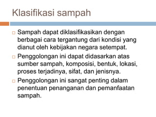 Klasifikasi sampah
 Sampah dapat diklasifikasikan dengan
berbagai cara tergantung dari kondisi yang
dianut oleh kebijakan negara setempat.
 Penggolongan ini dapat didasarkan atas
sumber sampah, komposisi, bentuk, lokasi,
proses terjadinya, sifat, dan jenisnya.
 Penggolongan ini sangat penting dalam
penentuan penanganan dan pemanfaatan
sampah.
 