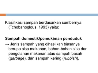 Klasifikasi sampah berdasarkan sumbernya
(Tchobanoglous, 1993) yaitu:
Sampah domestik/pemukiman penduduk
→ Jenis sampah yang dihasilkan biasanya
berupa sisa makanan, bahan-bahan sisa dari
pengolahan makanan atau sampah basah
(garbage), dan sampah kering (rubbish).
 