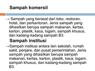Sampah komersil
→ Sampah yang berasal dari toko, restoran,
hotel, dan perkantoran. Jenis sampah yang
dihasilkan berupa sampah makanan, kertas,
karton, plastik, kaca, logam, sampah khusus,
dan kadang-kadang sampah B3.
Sampah institusi
→Sampah institusi antara lain sekolah, rumah
sakit, penjara, dan pusat pemerintahan. Jenis
sampah yang dihasilkan berupa sampah
makanan, kertas, karton, plastik, kaca, logam,
sampah khusus, dan kadang-kadang sampah
B3.
 