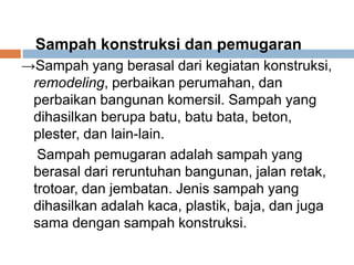 Sampah konstruksi dan pemugaran
→Sampah yang berasal dari kegiatan konstruksi,
remodeling, perbaikan perumahan, dan
perbaikan bangunan komersil. Sampah yang
dihasilkan berupa batu, batu bata, beton,
plester, dan lain-lain.
Sampah pemugaran adalah sampah yang
berasal dari reruntuhan bangunan, jalan retak,
trotoar, dan jembatan. Jenis sampah yang
dihasilkan adalah kaca, plastik, baja, dan juga
sama dengan sampah konstruksi.
 