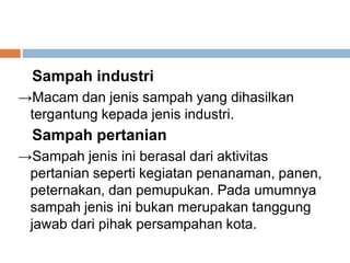 Sampah industri
→Macam dan jenis sampah yang dihasilkan
tergantung kepada jenis industri.
Sampah pertanian
→Sampah jenis ini berasal dari aktivitas
pertanian seperti kegiatan penanaman, panen,
peternakan, dan pemupukan. Pada umumnya
sampah jenis ini bukan merupakan tanggung
jawab dari pihak persampahan kota.
 