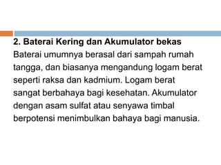 2. Baterai Kering dan Akumulator bekas
Baterai umumnya berasal dari sampah rumah
tangga, dan biasanya mengandung logam berat
seperti raksa dan kadmium. Logam berat
sangat berbahaya bagi kesehatan. Akumulator
dengan asam sulfat atau senyawa timbal
berpotensi menimbulkan bahaya bagi manusia.
 