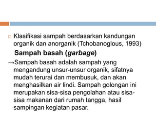    Klasifikasi sampah berdasarkan kandungan
    organik dan anorganik (Tchobanoglous, 1993)
    Sampah basah (garbage)
→Sampah basah adalah sampah yang
 mengandung unsur-unsur organik, sifatnya
 mudah terurai dan membusuk, dan akan
 menghasilkan air lindi. Sampah golongan ini
 merupakan sisa-sisa pengolahan atau sisa-
 sisa makanan dari rumah tangga, hasil
 sampingan kegiatan pasar.
 