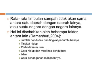    Rata- rata timbulan sampah tidak akan sama
    antara satu daerah dengan daerah lainya,
    atau suatu negara dengan negara lainnya.
   Hal ini disebabkan oleh beberapa faktor,
    antara lain (Damanhuri,2004):
         Jumlah penduduk dan tingkat pertumbuhannya;
         Tingkat hidup;
         Perbedaan musim;
         Cara hidup dan mobilitas penduduk;
         Iklim;
         Cara penanganan makanannya.
 