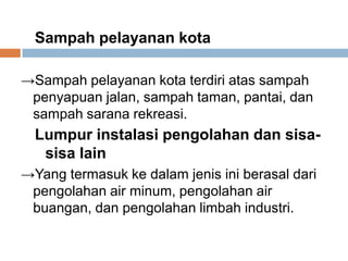 Sampah pelayanan kota

→Sampah pelayanan kota terdiri atas sampah
 penyapuan jalan, sampah taman, pantai, dan
 sampah sarana rekreasi.
  Lumpur instalasi pengolahan dan sisa-
   sisa lain
→Yang termasuk ke dalam jenis ini berasal dari
 pengolahan air minum, pengolahan air
 buangan, dan pengolahan limbah industri.
 