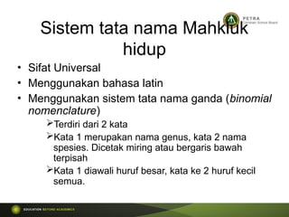 Sistem tata nama Mahkluk
hidup
• Sifat Universal
• Menggunakan bahasa latin
• Menggunakan sistem tata nama ganda (binomial
nomenclature)
Terdiri dari 2 kata
Kata 1 merupakan nama genus, kata 2 nama
spesies. Dicetak miring atau bergaris bawah
terpisah
Kata 1 diawali huruf besar, kata ke 2 huruf kecil
semua.
 