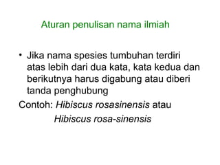 • Jika nama spesies tumbuhan terdiri
atas lebih dari dua kata, kata kedua dan
berikutnya harus digabung atau diberi
tanda penghubung
Contoh: Hibiscus rosasinensis atau
Hibiscus rosa-sinensis
Aturan penulisan nama ilmiah
 