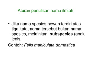 • Jika nama spesies hewan terdiri atas
tiga kata, nama tersebut bukan nama
spesies, melainkan subspecies (anak
jenis.
Contoh: Felis maniculata domestica
Aturan penulisan nama ilmiah
 