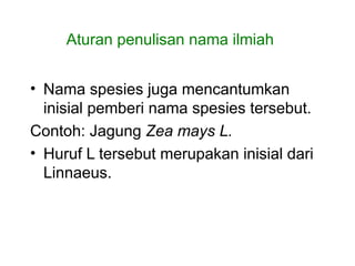 • Nama spesies juga mencantumkan
inisial pemberi nama spesies tersebut.
Contoh: Jagung Zea mays L.
• Huruf L tersebut merupakan inisial dari
Linnaeus.
Aturan penulisan nama ilmiah
 