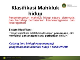 Pengelompokan mahkluk hidup secara sistematis
dan bertahap berdasarkan keanekaragaman dan
keseragaman
Sistem Klasifikasi:
•Dasar klasifikasi adalah berdasarkan persamaan, ciri
morfologi dan anatomi serta perbedaan ciri MH
Klasifikasi Mahkluk
hidup
Cabang ilmu biologi yang mengkaji
pengelompokan makhluk hidup : TAKSONOMI
 