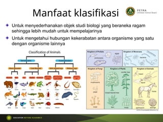 Manfaat klasifikasi
Untuk menyederhanakan objek studi biologi yang beraneka ragam
sehingga lebih mudah untuk mempelajarinya
Untuk mengetahui hubungan kekerabatan antara organisme yang satu
dengan organisme lainnya
 