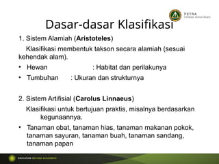 Dasar-dasar Klasifikasi
1. Sistem Alamiah (Aristoteles)
Klasifikasi membentuk takson secara alamiah (sesuai
kehendak alam).
• Hewan : Habitat dan perilakunya
• Tumbuhan : Ukuran dan strukturnya
2. Sistem Artifisial (Carolus Linnaeus)
Klasifikasi untuk bertujuan praktis, misalnya berdasarkan
kegunaannya.
• Tanaman obat, tanaman hias, tanaman makanan pokok,
tanaman sayuran, tanaman buah, tanaman sandang,
tanaman papan
 