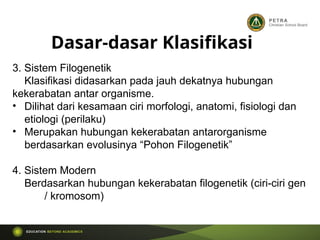 3. Sistem Filogenetik
Klasifikasi didasarkan pada jauh dekatnya hubungan
kekerabatan antar organisme.
• Dilihat dari kesamaan ciri morfologi, anatomi, fisiologi dan
etiologi (perilaku)
• Merupakan hubungan kekerabatan antarorganisme
berdasarkan evolusinya “Pohon Filogenetik”
4. Sistem Modern
Berdasarkan hubungan kekerabatan filogenetik (ciri-ciri gen
/ kromosom)
Dasar-dasar Klasifikasi
 
