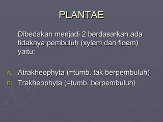 PLANTAE
Dibedakan menjadi 2 berdasarkan ada
tidaknya pembuluh (xylem dan floem)
yaitu:
Atrakheophyta (=tumb. tak berpembuluh)
B. Trakheophyta (=tumb. berpembuluh)
A.

 