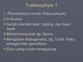 Trakheophyta 1
1. Pteridophyta (=tumb. Paku-pakuan)
Ciri khusus:
► Sudah memiliki akar, batang, dan daun
sejati
► Berkembang biak dg. Spora
► Mengalami Metagenesis, dg. Tumb. Paku
sebagai fase sporofitnya
► Daun yang muda menggulung

 