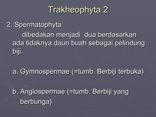 Trakheophyta 2
2. Spermatophyta
dibedakan menjadi dua berdasarkan
ada tidaknya daun buah sebagai pelindung
biji.
a. Gymnospermae (=tumb. Berbiji terbuka)
b. Angiospermae (=tumb. Berbiji yang
berbunga)

 