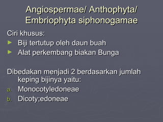 Angiospermae/ Anthophyta/
Embriophyta siphonogamae
Ciri khusus:
► Biji tertutup oleh daun buah
► Alat perkembang biakan Bunga
Dibedakan menjadi 2 berdasarkan jumlah
keping bijinya yaitu:
a. Monocotyledoneae
b. Dicoty;edoneae

 