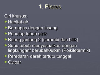 1. Pisces
Ciri khusus:
► Habitat air
► Bernapas dengan insang
► Penutup tubuh sisik
► Ruang jantung 2 (serambi dan bilik)
► Suhu tubuh menyesuaikan dengan
lingkungan/ berubah0ubah (Poikilotermik)
► Peredaran darah tertutu tunggal
► Ovipar

 