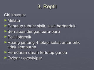 3. Reptil
Ciri khusus:
► Melata
► Penutup tubuh: sisik, sisik bertanduk
► Bernapas dengan paru-paru
► Poikilotermik
► Ruang jantung 4 tetapi sekat antar bilik
tidak sempurna
► Peredaran darah tertutup ganda
► Ovipar / ovovivipar

 