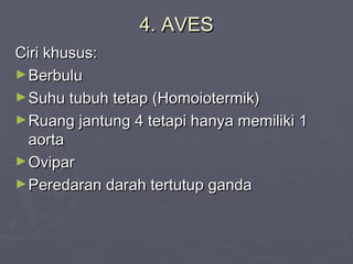4. AVES
Ciri khusus:
► Berbulu
► Suhu tubuh tetap (Homoiotermik)
► Ruang jantung 4 tetapi hanya memiliki 1
aorta
► Ovipar
► Peredaran darah tertutup ganda

 