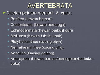 AVERTEBRATA
► Dikelompokkan menjadi










8 yaitu:

Porifera (hewan berpori)
Coelenterata (hewan berongga)
Echinodermata (hewan berkulit duri)
Mollusca (hewan tubuh lunak)
Platyhelminthes (cacing pipih)
Nemathelminthes (cacing gilig)
Annelida (Cacing gelang)
Arthropoda (hewan beruas/bersegmen/berbukubuku)

 