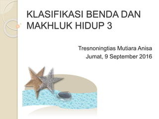 KLASIFIKASI BENDA DAN
MAKHLUK HIDUP 3
Tresnoningtias Mutiara Anisa
Jumat, 9 September 2016
 