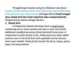 Penggolongan buahan yang lain dilakukan atas dasar
jumlah atau banyaknya bakal buah (ovarium) yang berkembang
menjadi buah atau bagian buah, sehingga dikenal buah tunggal
atau simple fruit dan buah majemuk atau compound fruits.
Pengertiannya adalah sebagai berikut.
1. Simple fruit
A simple fruit always develops from a single ovary
containing one or more carpels and may or may not include
additional modified accessory floral (perianth) structures. A
simple fruit is either fleshy or dry. Fleshy fruits are often edible
and are seen in the fresh fruit and vegetable section of your
local super market. Fleshy fruits include the berry, drupe, pome,
pepo, and hesperidium.
 