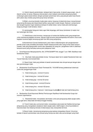 4) Hotel di daerah peristirahatan, terdapat baik di tepi pantai, di daerah pegunungan atau di
daerah sumber air panas. Biasanya direncanakan untuk melayani akomodasi pengunjung dalam
rombongan paket wisata tertentu dengan penataan penerimaan tamu yang banyak pada masa liburan
akhir pekan atau mereka yang berkunjung hanya semalam.
5) Motel, umumnya berada di jalan-jalan utama, biasanya di dekat kota besar, tempat-tempat
yang sering dikunjungi atau lokasi-lokasi berlibur yang masih mudah dicapai. Restoran, pompa bensin
dan bengkel reparasi ringan sebaiknya terdapat di sekitar lokasi, namun tidak perlu berhubungan
langsung dengan motel tersebut, lokasi /
6) penempatan bangunan diatur agar tidak terganggu oleh lampu kendaraan di malam hari
dan kebisingan lalu lintas.
7) Hotel khusus untuk konvensi, mempunyai ciri antara lain fasilitas parkir yang sangat luas
untuk menampung kegiatan konvensi. Sebuah hotel konvensi yang berkapasitas 400 kamar untuk suatu
kegiatan konvensi dapat menampung lebih dari 800 orang pengunjung.
8) Kondominium (hunian berkelompok), jenis hotel ini dikembangkan dari pengikutsertaan
pemilik hunian suatu kompleks perumahan mewah (biasanya terdiri atas ruang hunian biasa maupun
mewah), baik yang dipergunakan sendiri atau disewakan ke orang lain, pengelolaan hotel ini dilakukan
bersama-sama yang mencakup semua jenis pelayanan hotel.
c. Surat Keputusan Menparpostel No. KN. 37/PW/304/MPPT-86, tanggal 7 Juni 1986. Klasifikasi hotel
berdasarkan lokasi :
1) City hotel, hotel yang terletak di kota. Termasuk dalam hal ini adalah Residental Hotel, dan
Transit Hotel atau Commersial Hotel.
2) Resort hotel, hotel yang terletak di daerah peristirahatan atau tempat-tempat dengan alam
atau pemandangan indah.
d. Berdasarkan Surat Keputusan Dirjen Pariwisata No. 14/U/II/88 tentang pelaksanaan ketentuan
usaha dan penggolongan hotel
1) Hotel bintang satu : minimal 15 kamar
2) Hotel bintang dua : minimal 20 kamar
3) Hotel bintang tiga : minimal 30 kamar
4) Hotel bintang empat : minimal 50 kamar
5) Hotel bintang lima : minimal 100 kamar
6) Hotel bintang lima + diamond : hotel dengan kualitas lebih baik dari hotel bintang lima.
e. Berdasarkan Surat Keputusan Menteri Perhubungan Klasifikasi hotel berdasarkan fungsi dan
susunan organisasinya:
1) Residental hotels, menyediakan akomodasi untuk para pengunjung dalam jangka waktu
yang agak lama, tetapi tidak bermaksud tinggal menetap.
2) Transit hotels atau commersial hotels, menyediakan akomodasi dan fasilitas lainnya bagi
pengunjung yang mengadakan perjalanan dalam jangka waktu relatif singkat. Umumnya terletak di
kota-kota besar dan lokasinya berada di dekat stasiun atau transportasi terminal.
3) Resort hotels, menampung pengunjung yang sedang mengadakan liburan. Umumnya
terletak di daerah peristirahatan atau tempat yang mempunyai alam atau pemandangan yang indah.
 